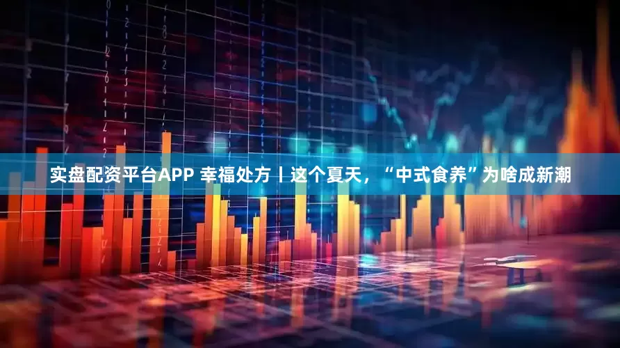 实盘配资平台APP 幸福处方丨这个夏天，“中式食养”为啥成新潮