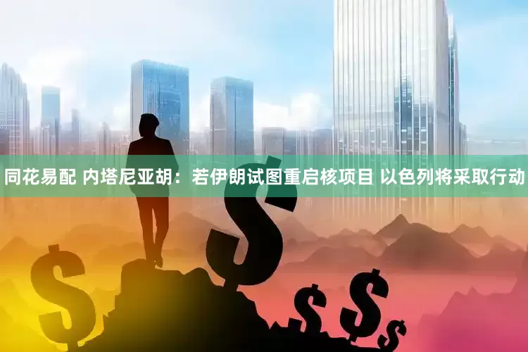 同花易配 内塔尼亚胡：若伊朗试图重启核项目 以色列将采取行动