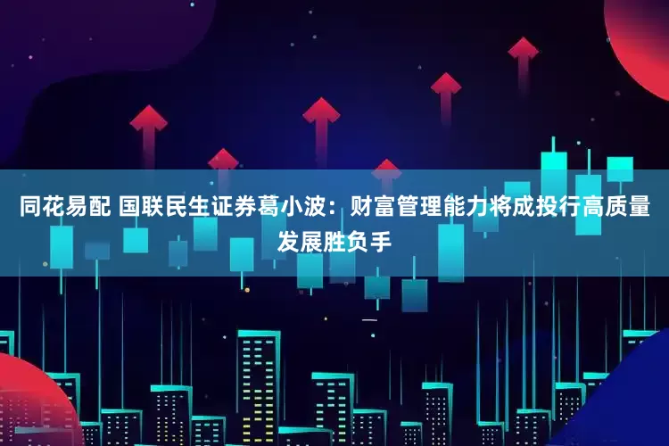同花易配 国联民生证券葛小波：财富管理能力将成投行高质量发展胜负手