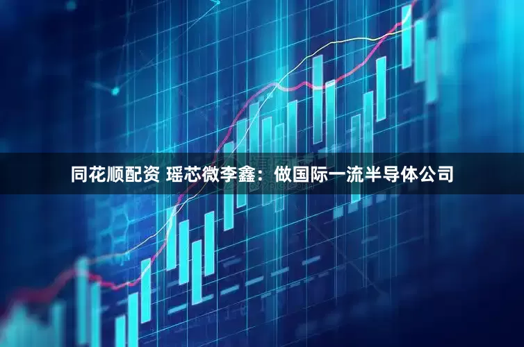 同花顺配资 瑶芯微李鑫：做国际一流半导体公司