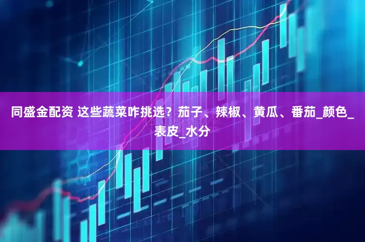同盛金配资 这些蔬菜咋挑选？茄子、辣椒、黄瓜、番茄_颜色_表皮_水分