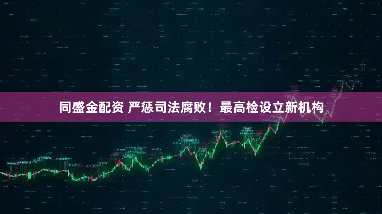 同盛金配资 严惩司法腐败！最高检设立新机构