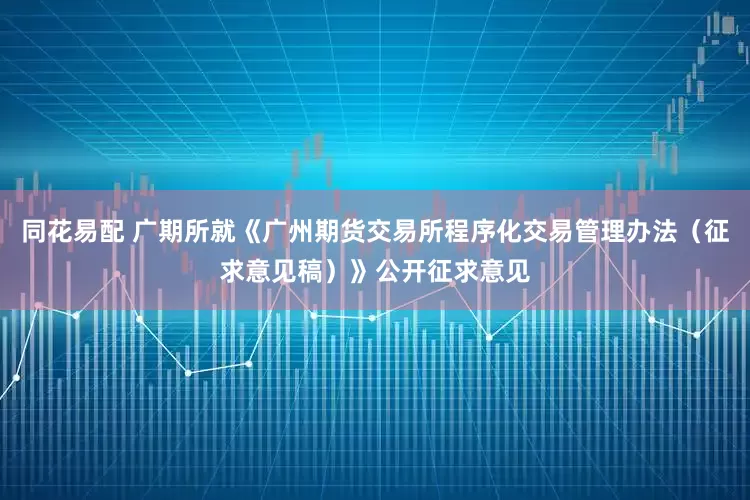 同花易配 广期所就《广州期货交易所程序化交易管理办法（征求意见稿）》公开征求意见
