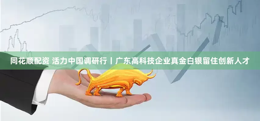 同花顺配资 活力中国调研行丨广东高科技企业真金白银留住创新人才