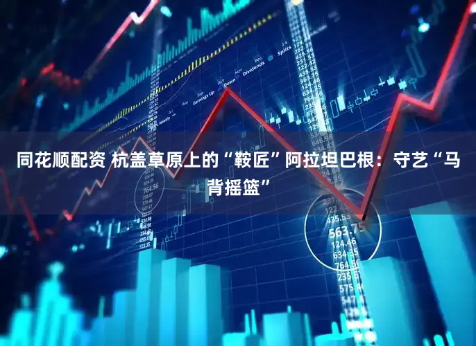 同花顺配资 杭盖草原上的“鞍匠”阿拉坦巴根：守艺“马背摇篮”