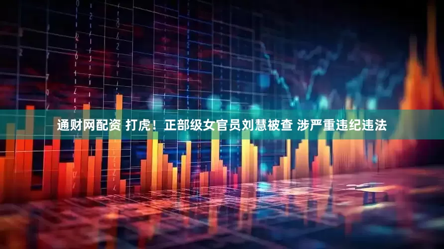 通财网配资 打虎！正部级女官员刘慧被查 涉严重违纪违法