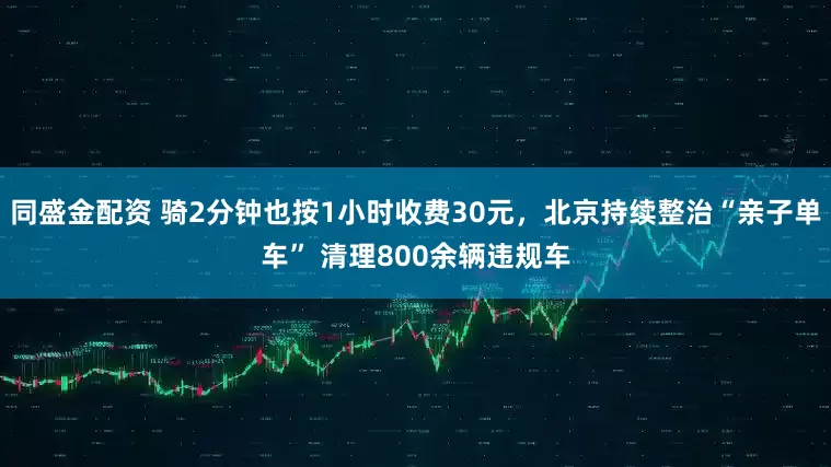 同盛金配资 骑2分钟也按1小时收费30元，北京持续整治“亲子单车” 清理800余辆违规车