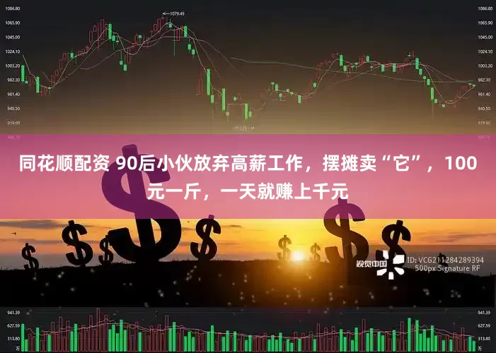 同花顺配资 90后小伙放弃高薪工作，摆摊卖“它”，100元一斤，一天就赚上千元