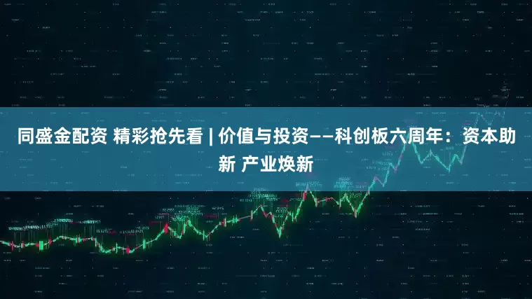 同盛金配资 精彩抢先看 | 价值与投资——科创板六周年：资本助新 产业焕新