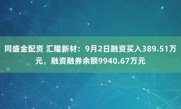 同盛金配资 汇隆新材:9月2日融资买入389.51万元,融资融券余额9940.67万元